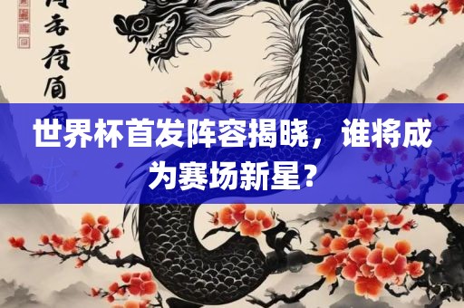 世界杯首发阵容揭晓，谁将成为赛场新星？