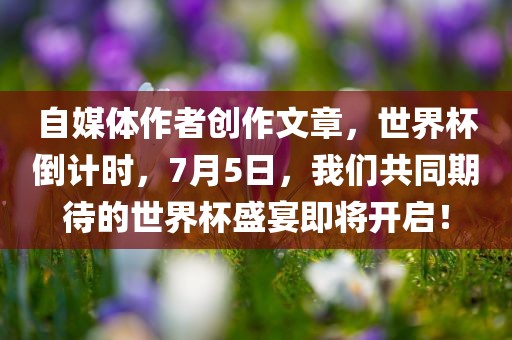 自媒体作者创作文章，世界杯倒计时，7月5日，我们共同期待的世界杯盛宴即将开启！