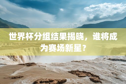 世界杯分组结果揭晓，谁将成为赛场新星？
