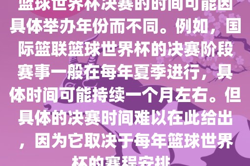 篮球世界杯决赛的时间可能因具体举办年份而不同。例如，国际篮联篮球世界杯的决赛阶段赛事一般在每年夏季进行，具体时间可能持续一个月左右。但具体的决赛时间难以在此给出，因为它取决于每年篮球世界杯的赛程安排。