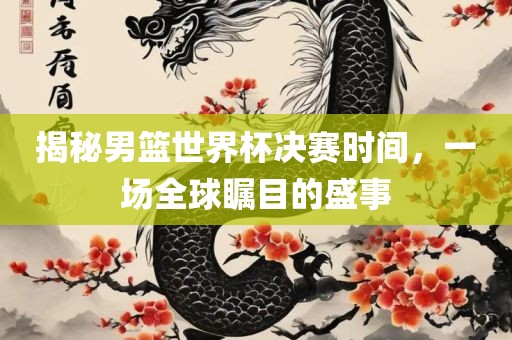 揭秘男篮世界杯决赛时间，一场全球瞩目的盛事