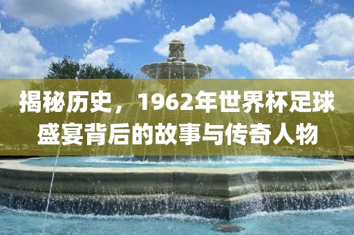 揭秘历史，1962年世界杯足球盛宴背后的故事与传奇人物