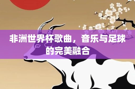 非洲世界杯歌曲，音乐与足球的完美融合