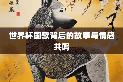 世界杯国歌背后的故事与情感共鸣