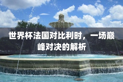 世界杯法国对比利时，一场巅峰对决的解析