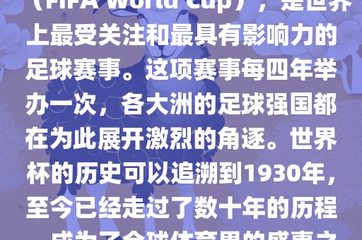 世界杯，全称国际足联世界杯（FIFA World Cup），是世界上最受关注和最具有影响力的足球赛事。这项赛事每四年举办一次，各大洲的足球强国都在为此展开激烈的角逐。世界杯的历史可以追溯到1930年，至今已经走过了数十年的历程，成为了全球体育界的盛事之一。