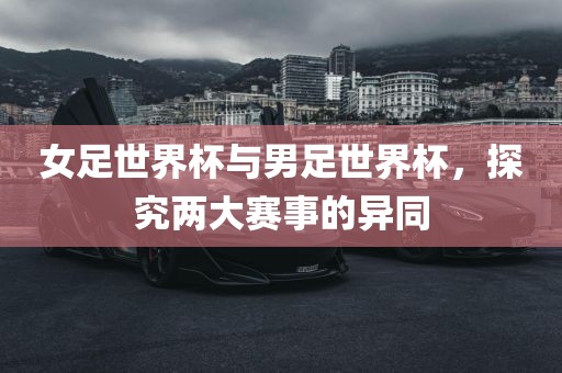 女足世界杯与男足世界杯，探究两大赛事的异同