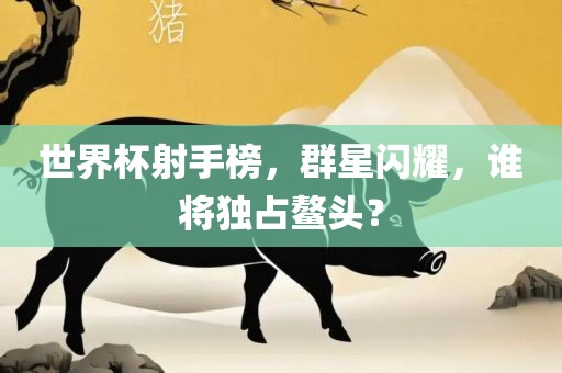 世界杯射手榜，群星闪耀，谁将独占鳌头？