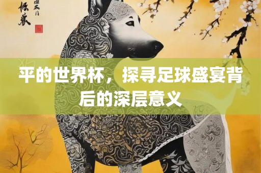 平的世界杯，探寻足球盛宴背后的深层意义