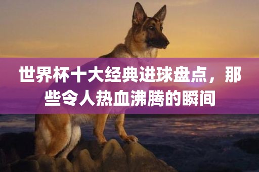 世界杯十大经典进球盘点，那些令人热血沸腾的瞬间