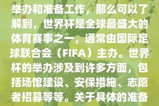 如果您是在询问关于世界杯的举办和准备工作，那么可以了解到，世界杯是全球最盛大的体育赛事之一，通常由国际足球联合会（FIFA）主办。世界杯的举办涉及到许多方面，包括场馆建设、安保措施、志愿者招募等等。关于具体的准备工作，可以参考以下几点