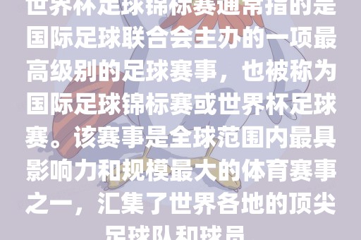 世界杯足球锦标赛通常指的是国际足球联合会主办的一项最高级别的足球赛事，也被称为国际足球锦标赛或世界杯足球赛。该赛事是全球范围内最具影响力和规模最大的体育赛事之一，汇集了世界各地的顶尖足球队和球员。