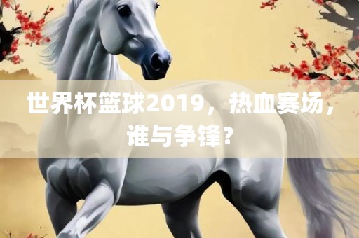 世界杯篮球2019，热血赛场，谁与争锋？