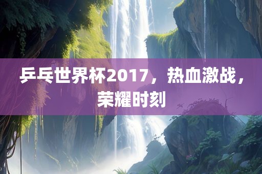 乒乓世界杯2017，热血激战，荣耀时刻