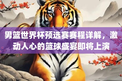 男篮世界杯预选赛赛程详解，激动人心的篮球盛宴即将上演