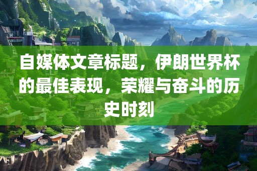自媒体文章标题，伊朗世界杯的最佳表现，荣耀与奋斗的历史时刻
