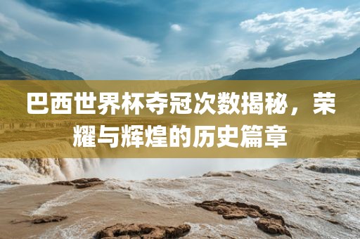 巴西世界杯夺冠次数揭秘，荣耀与辉煌的历史篇章