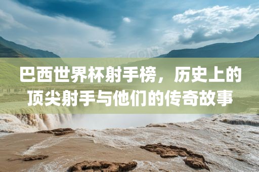 巴西世界杯射手榜，历史上的顶尖射手与他们的传奇故事