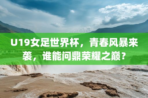 U19女足世界杯，青春风暴来袭，谁能问鼎荣耀之巅？