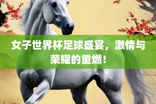女子世界杯足球盛宴，激情与荣耀的重燃！