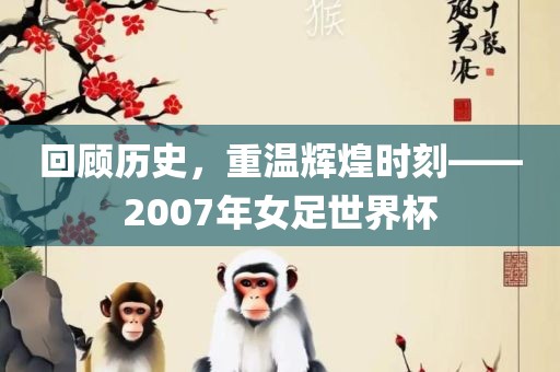回顾历史，重温辉煌时刻——2007年女足世界杯