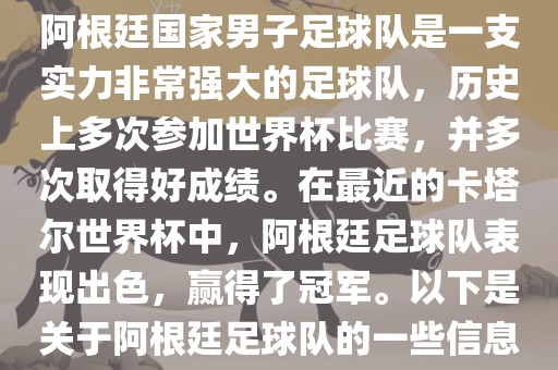 阿根廷国家男子足球队是一支实力非常强大的足球队，历史上多次参加世界杯比赛，并多次取得好成绩。在最近的卡塔尔世界杯中，阿根廷足球队表现出色，赢得了冠军。以下是关于阿根廷足球队的一些信息