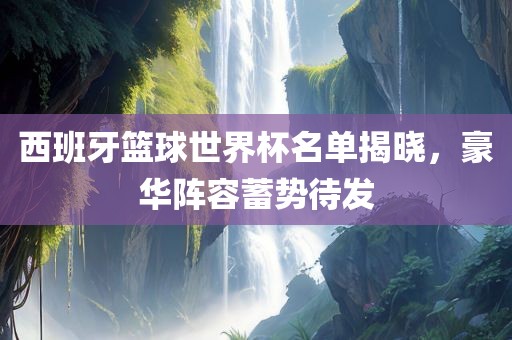 西班牙篮球世界杯名单揭晓，豪华阵容蓄势待发