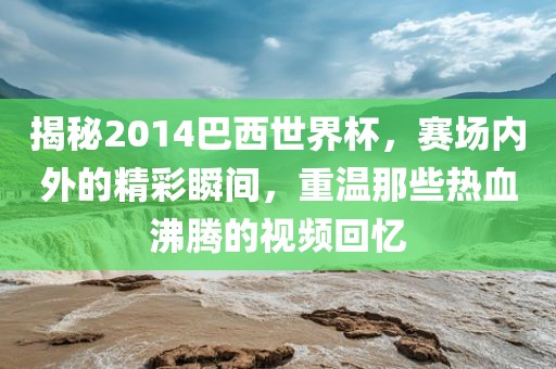 揭秘2014巴西世界杯，赛场内外的精彩瞬间，重温那些热血沸腾的视频回忆