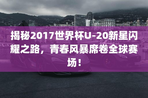 揭秘2017世界杯U-20新星闪耀之路，青春风暴席卷全球赛场！