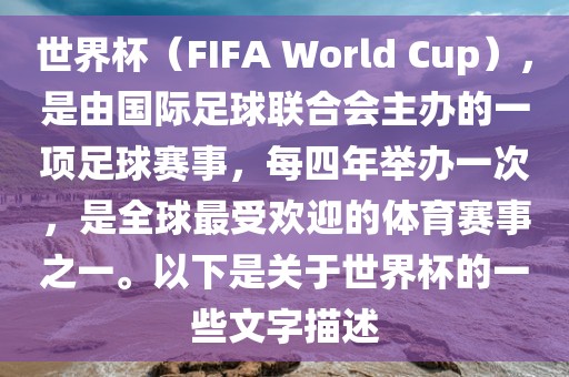 世界杯（FIFA World Cup），是由国际足球联合会主办的一项足球赛事，每四年举办一次，是全球最受欢迎的体育赛事之一。以下是关于世界杯的一些文字描述