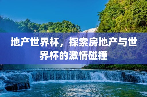 地产世界杯，探索房地产与世界杯的激情碰撞
