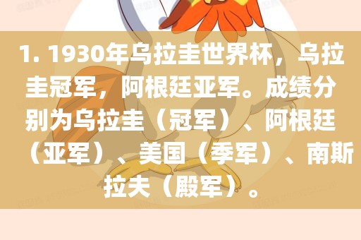 1. 1930年乌拉圭世界杯，乌拉圭冠军，阿根廷亚军。成绩分别为乌拉圭（冠军）、阿根廷（亚军）、美国（季军）、南斯拉夫（殿军）。