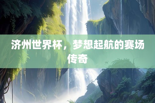济州世界杯，梦想起航的赛场传奇