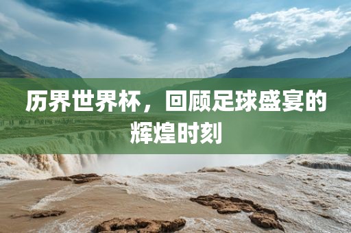 历界世界杯，回顾足球盛宴的辉煌时刻