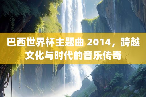 巴西世界杯主题曲 2014，跨越文化与时代的音乐传奇
