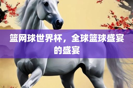 篮网球世界杯，全球篮球盛宴的盛宴