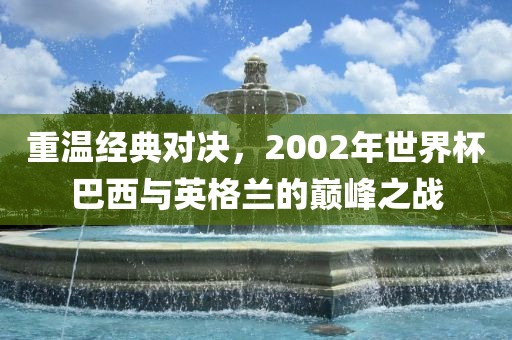 重温经典对决，2002年世界杯巴西与英格兰的巅峰之战