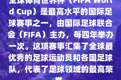 全球体育世界杯（FIFA World Cup）是最高水平的国际足球赛事之一，由国际足球联合会（FIFA）主办，每四年举办一次。这项赛事汇集了全球最优秀的足球运动员和各国足球队，代表了足球领域的最高荣誉。