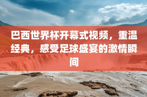 巴西世界杯开幕式视频，重温经典，感受足球盛宴的激情瞬间