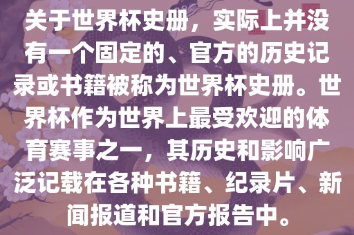 关于世界杯史册，实际上并没有一个固定的、官方的历史记录或书籍被称为世界杯史册。世界杯作为世界上最受欢迎的体育赛事之一，其历史和影响广泛记载在各种书籍、纪录片、新闻报道和官方报告中。