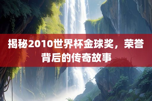 揭秘2010世界杯金球奖，荣誉背后的传奇故事