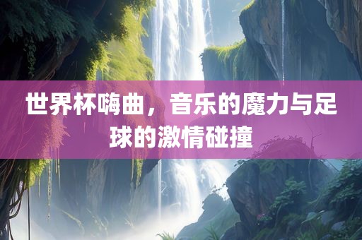 世界杯嗨曲，音乐的魔力与足球的激情碰撞