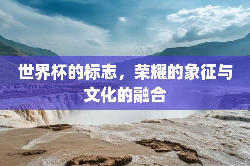 世界杯的标志，荣耀的象征与文化的融合