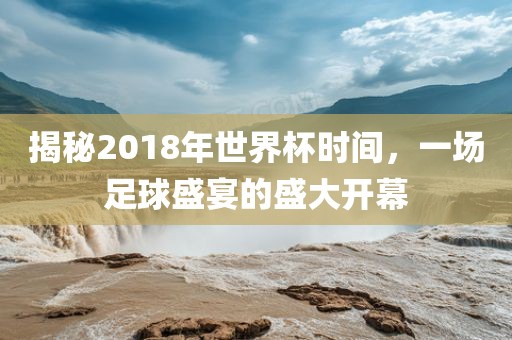 揭秘2018年世界杯时间，一场足球盛宴的盛大开幕