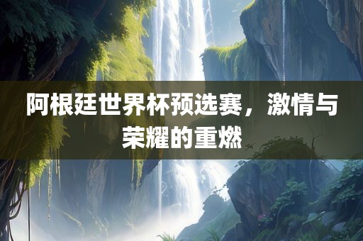 阿根廷世界杯预选赛，激情与荣耀的重燃