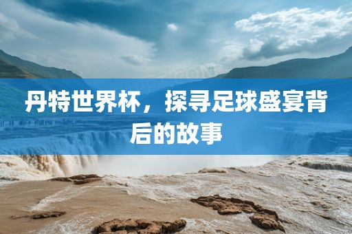 丹特世界杯，探寻足球盛宴背后的故事