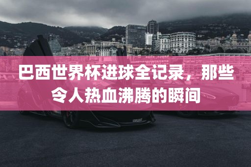巴西世界杯进球全记录，那些令人热血沸腾的瞬间