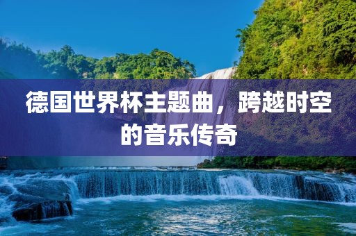 德国世界杯主题曲，跨越时空的音乐传奇