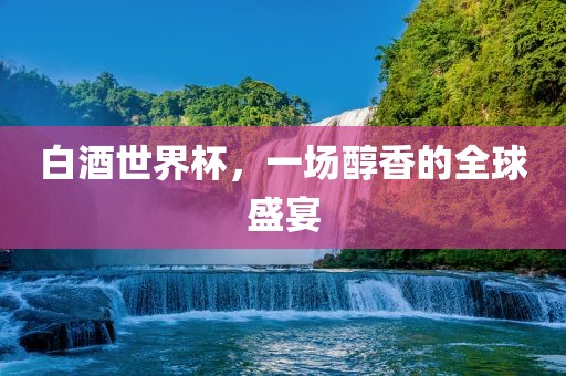 白酒世界杯，一场醇香的全球盛宴