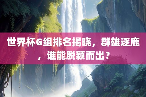 世界杯G组排名揭晓，群雄逐鹿，谁能脱颖而出？